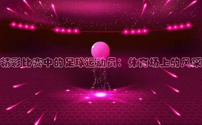 mk官网入口ARGA公司精彩比赛中的足球运动员：体育场上的风采