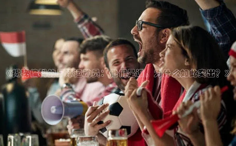 MK体育在线登录入口阿里尔公司《揭秘偏科的足球运动员：他们是谁，为什么如此突出？》