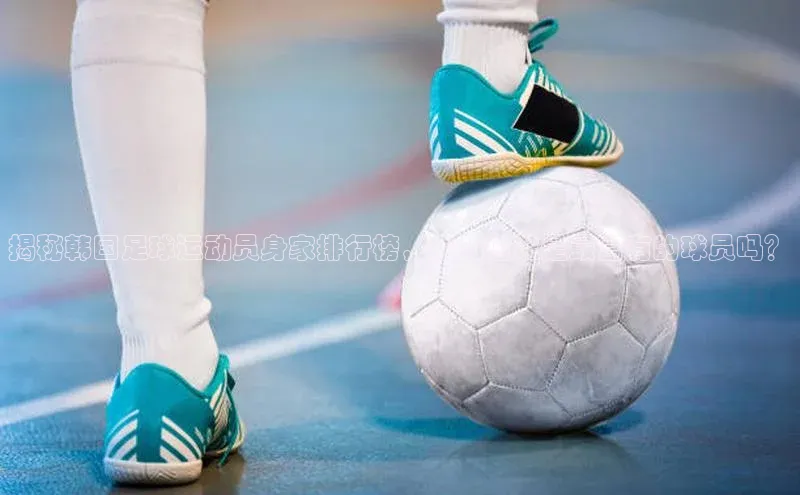 mk体育官网元隆雅图揭秘韩国足球运动员身家排行榜，你知道谁是最富有的球员吗？