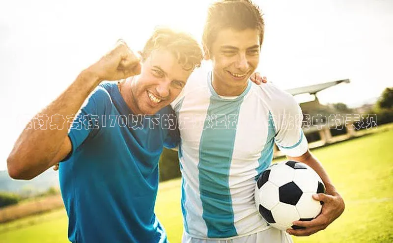 mk体育在线官网字节跳动探讨身高在170以下的足球运动员在比赛中的表现