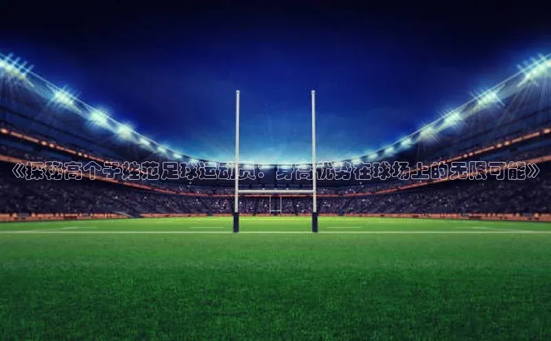 MK体育平台网页版入口巴美列捷福《探秘高个子姓范足球运动员：身高优势在球场上的无限可能》