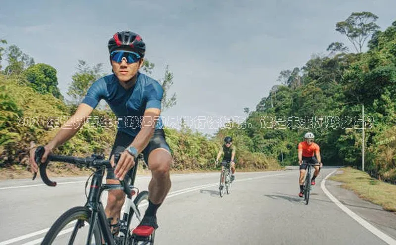 MKsports官方网站百度学术2021年世界青年足球运动员排行榜揭晓，谁是未来足球之星？