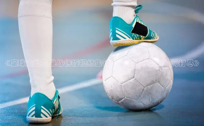 mk体育平台网页在线百度安全社区《足球运动员挑战钢板视频集锦，全场精彩瞬间一网打尽》