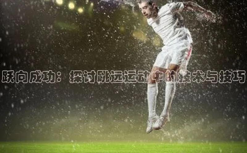 mk官网入口ARGA公司跃向成功：探讨跳远运动中的技术与技巧