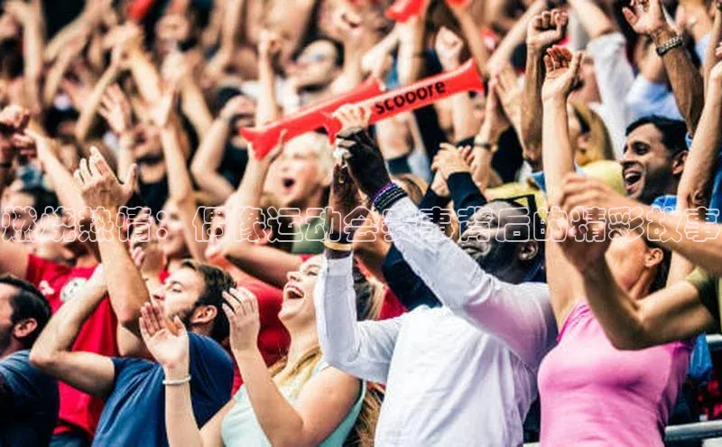 MKSPORTS体育百度手机卫士燃烧热情：偶像运动会赛事背后的精彩故事