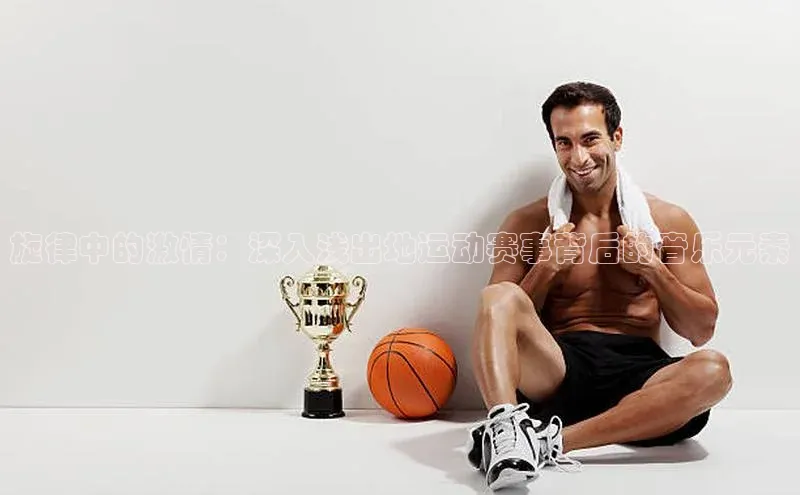 旋律中的激情：深入浅出地运动赛事背后的音乐元素