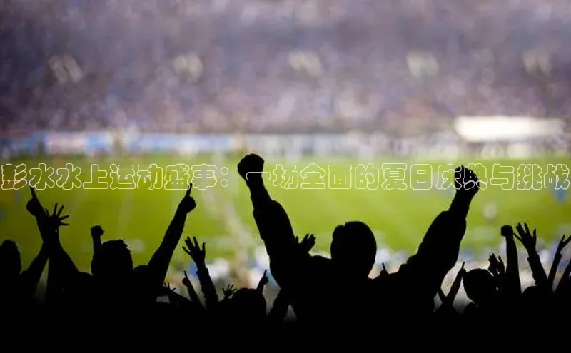 彭水水上运动盛事：一场全面的夏日庆典与挑战