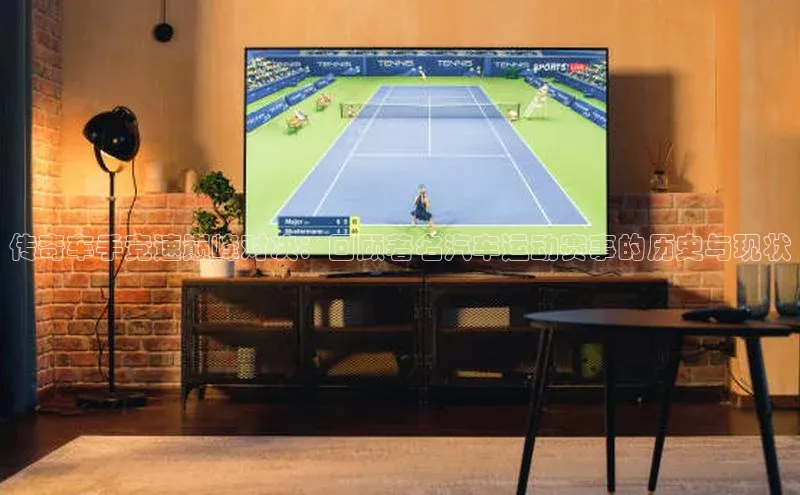 传奇车手竞速巅峰对决：回顾著名汽车运动赛事的历史与现状