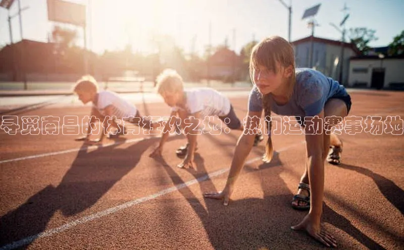 寻觅南昌的体育狂欢之地：热门运动赛事场地